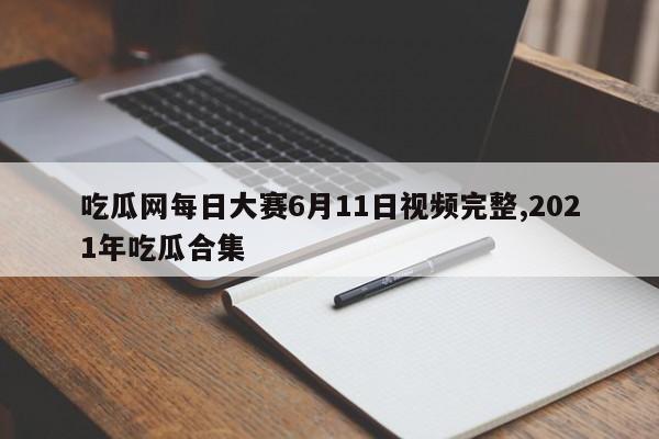 吃瓜网每日大赛6月11日视频完整,2021年吃瓜合集