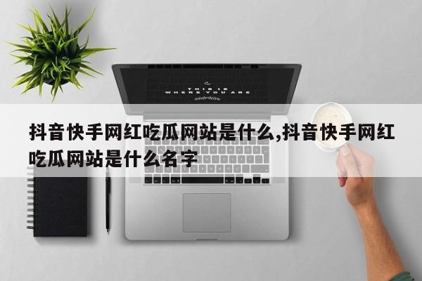 抖音快手网红吃瓜网站是什么,抖音快手网红吃瓜网站是什么名字