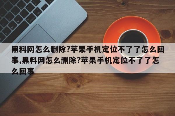 黑料网怎么删除?苹果手机定位不了了怎么回事,黑料网怎么删除?苹果手机定位不了了怎么回事