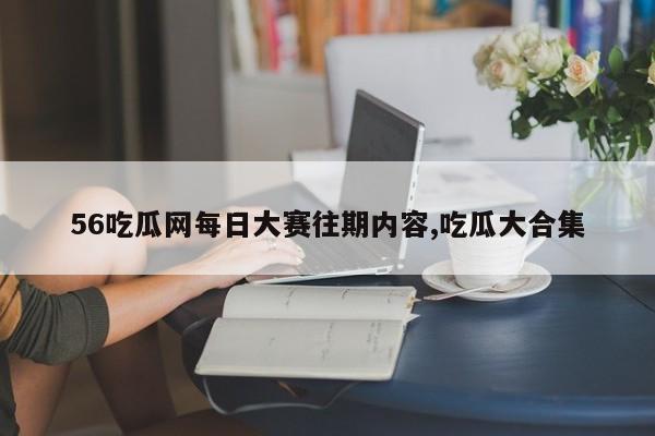 56吃瓜网每日大赛往期内容,吃瓜大合集