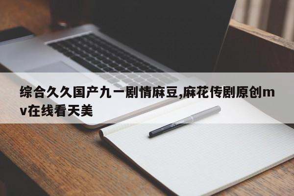 综合久久国产九一剧情麻豆,麻花传剧原创mv在线看天美
