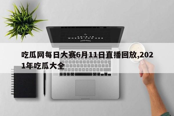 吃瓜网每日大赛6月11日直播回放,2021年吃瓜大全
