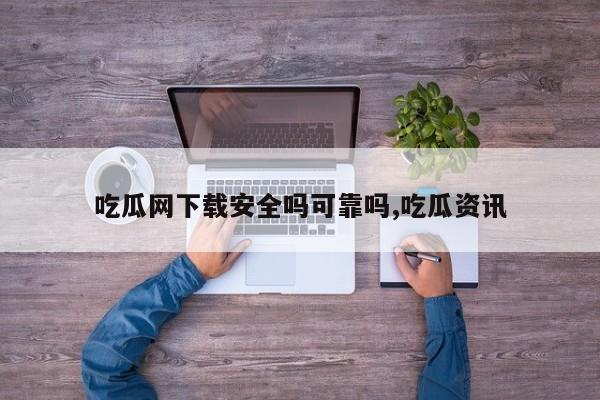 吃瓜网下载安全吗可靠吗,吃瓜资讯