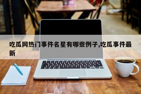 吃瓜网热门事件名星有哪些例子,吃瓜事件最新