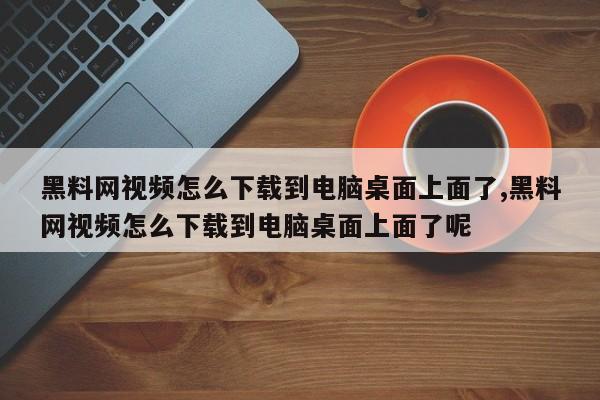 黑料网视频怎么下载到电脑桌面上面了,黑料网视频怎么下载到电脑桌面上面了呢