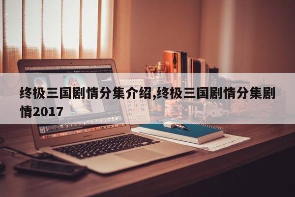 终极三国剧情分集介绍,终极三国剧情分集剧情2017