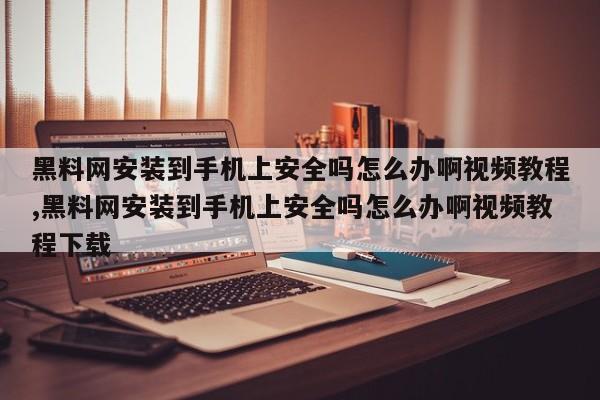 黑料网安装到手机上安全吗怎么办啊视频教程,黑料网安装到手机上安全吗怎么办啊视频教程下载