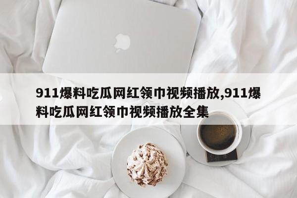 911爆料吃瓜网红领巾视频播放,911爆料吃瓜网红领巾视频播放全集