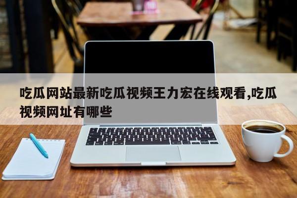 吃瓜网站最新吃瓜视频王力宏在线观看,吃瓜视频网址有哪些