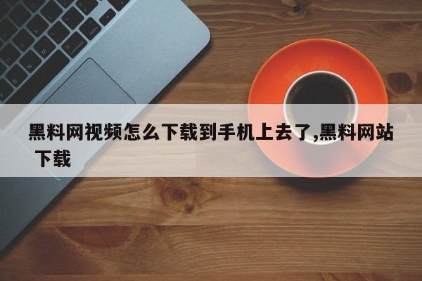 黑料网视频怎么下载到手机上去了,黑料网站 下载