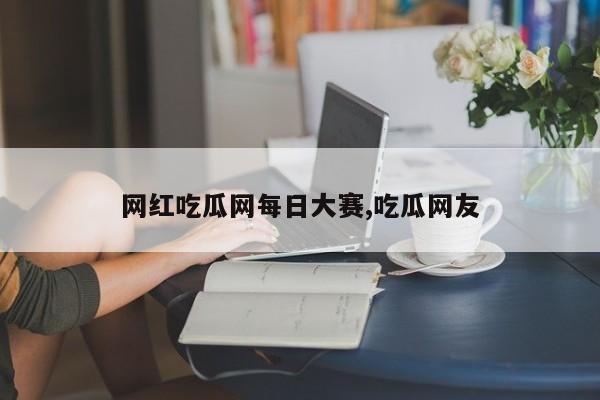 网红吃瓜网每日大赛,吃瓜网友