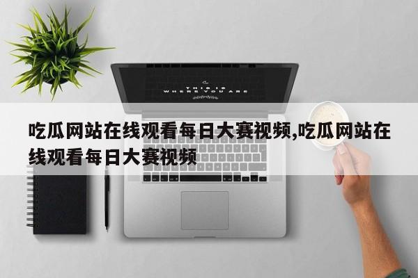 吃瓜网站在线观看每日大赛视频,吃瓜网站在线观看每日大赛视频