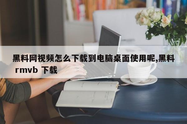 黑料网视频怎么下载到电脑桌面使用呢,黑料 rmvb 下载