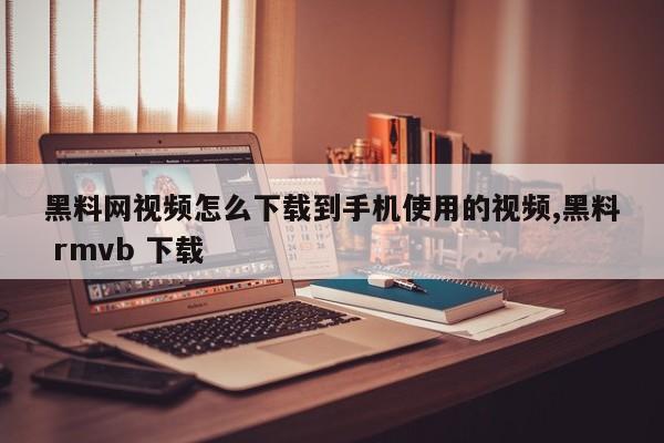 黑料网视频怎么下载到手机使用的视频,黑料 rmvb 下载