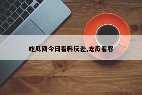 吃瓜网今日看料反差,吃瓜看客
