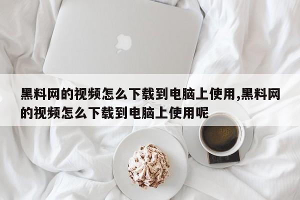 黑料网的视频怎么下载到电脑上使用,黑料网的视频怎么下载到电脑上使用呢