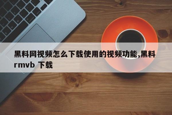 黑料网视频怎么下载使用的视频功能,黑料 rmvb 下载