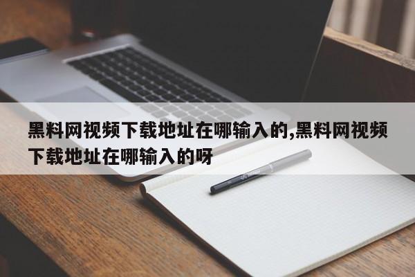 黑料网视频下载地址在哪输入的,黑料网视频下载地址在哪输入的呀
