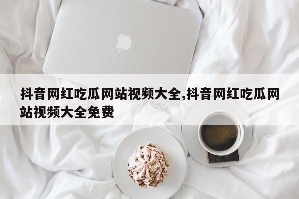 抖音网红吃瓜网站视频大全,抖音网红吃瓜网站视频大全免费