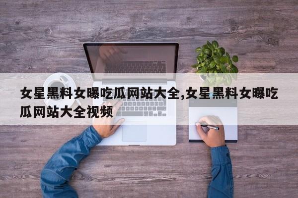 女星黑料女曝吃瓜网站大全,女星黑料女曝吃瓜网站大全视频
