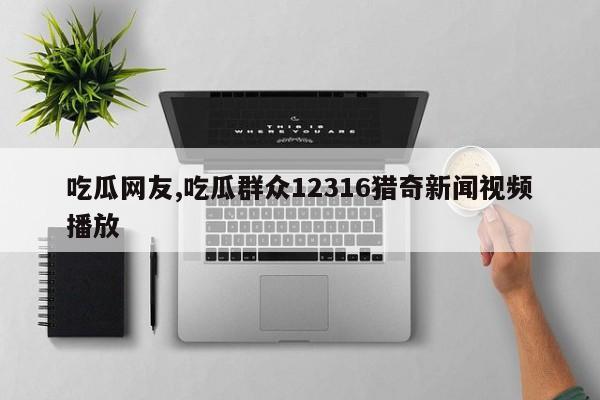 吃瓜网友,吃瓜群众12316猎奇新闻视频播放