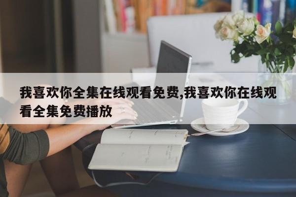 我喜欢你全集在线观看免费,我喜欢你在线观看全集免费播放