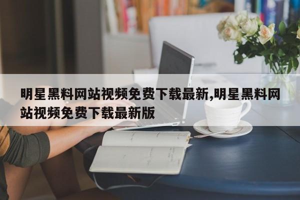 明星黑料网站视频免费下载最新,明星黑料网站视频免费下载最新版