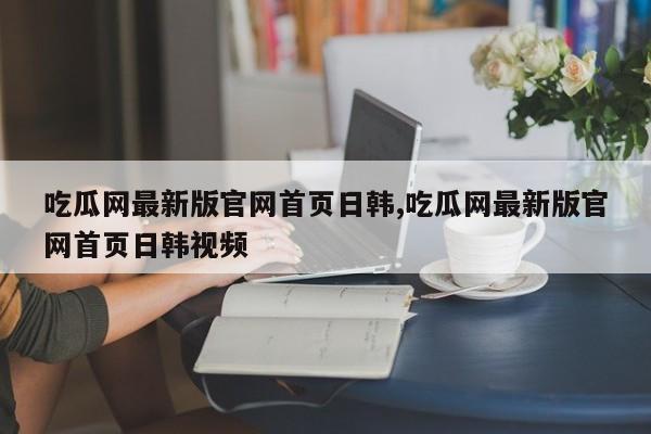 吃瓜网最新版官网首页日韩,吃瓜网最新版官网首页日韩视频