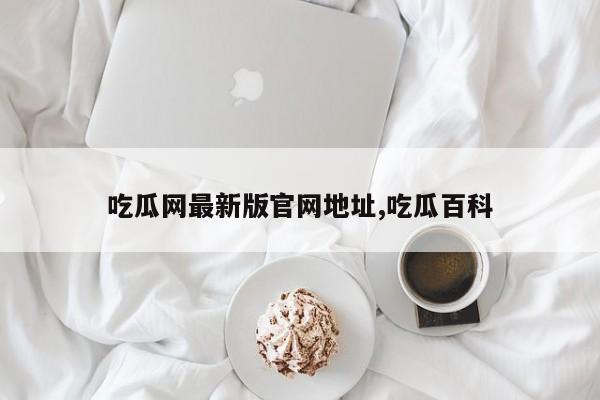 吃瓜网最新版官网地址,吃瓜百科