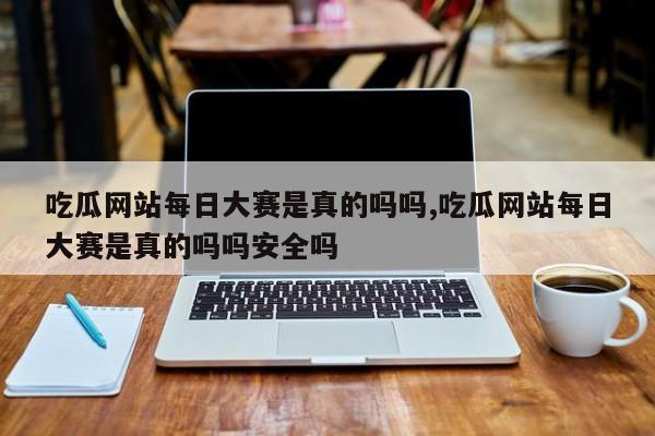 吃瓜网站每日大赛是真的吗吗,吃瓜网站每日大赛是真的吗吗安全吗