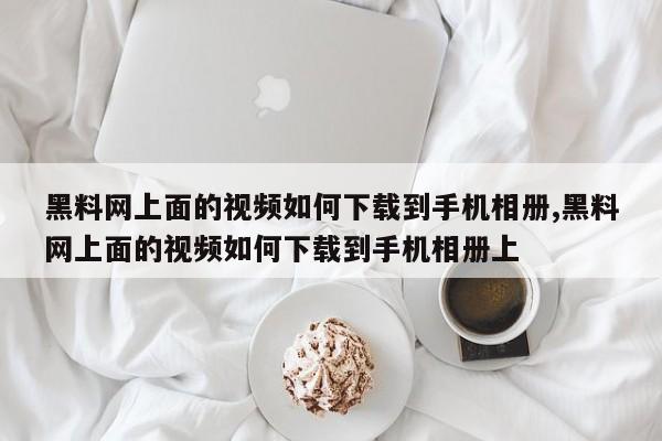 黑料网上面的视频如何下载到手机相册,黑料网上面的视频如何下载到手机相册上