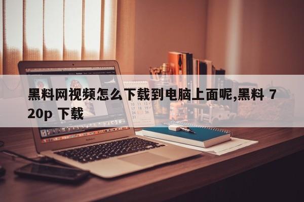 黑料网视频怎么下载到电脑上面呢,黑料 720p 下载