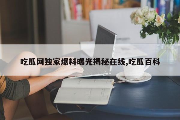 吃瓜网独家爆料曝光揭秘在线,吃瓜百科